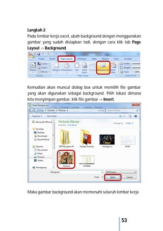 53
Langkah 2
Pada lembar kerja excel, ubah background dengan menggunakan
gambar yang sudah disiapkan tadi, dengan cara klik tab Page
Layout -> Background.
Kemudian akan muncul dialog box untuk memilih file gambar
yang akan digunakan sebagai background. Pilih lokasi dimana
kita menyimpan gambar, klik file gambar -> Insert.
Maka gambar background akan memenuhi seluruh lembar kerja
 