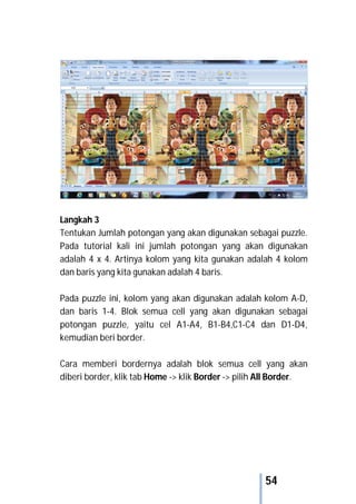 54
Langkah 3
Tentukan Jumlah potongan yang akan digunakan sebagai puzzle.
Pada tutorial kali ini jumlah potongan yang akan digunakan
adalah 4 x 4. Artinya kolom yang kita gunakan adalah 4 kolom
dan baris yang kita gunakan adalah 4 baris.
Pada puzzle ini, kolom yang akan digunakan adalah kolom A-D,
dan baris 1-4. Blok semua cell yang akan digunakan sebagai
potongan puzzle, yaitu cel A1-A4, B1-B4,C1-C4 dan D1-D4,
kemudian beri border.
Cara memberi bordernya adalah blok semua cell yang akan
diberi border, klik tab Home -> klik Border -> pilih All Border.
 
