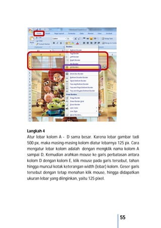 55
Langkah 4
Atur lebar kolom A - D sama besar. Karena lebar gambar tadi
500 px, maka masing-masing kolom diatur lebarnya 125 px. Cara
mengatur lebar kolom adalah dengan mengklik nama kolom A
sampai D, Kemudian arahkan mouse ke garis perbatasan antara
kolom D dengan kolom E, klik mouse pada garis tersebut, tahan
hingga muncul kotak keterangan width (lebar) kolom. Geser garis
tersebut dengan tetap menahan klik mouse, hingga didapatkan
ukuran lebar yang diinginkan, yaitu 125 pixel.
 