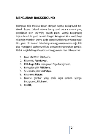 2
MENGUBAH BACKGROUND
Seringkali kita merasa bosan dengan warna background Ms-
Word. Secara default warna background secara umum yang
ditetapkan oleh Ms-Word adalah putih. Warna background
inipun bisa kita ganti sesuai dengan keinginan kita, contohnya
kita ingin memberi warna pada background dengan warna hijau,
biru, pink, dll. Namun tidak hanya menggunakan warna saja, kita
bisa mengganti background kita dengan menggunakan gambar.
Untuk langkah-langkahnya bisa menggunakan cara di bawah ini:
1. Buka Ms-Word 2007 anda.
2. Klik menu Page Layout.
3. Pilih Page Color pada group Page Background.
4. Kemudian pilih Fill Effects.
5. Setelah itu pilih tab Picture.
6. Klik Select Picture.
7. Browse gambar yang anda ingin jadikan sebagai
background, klik Insert.
8. Klik OK.
 