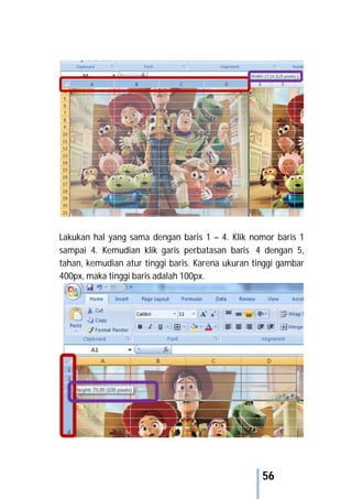 56
Lakukan hal yang sama dengan baris 1 – 4. Klik nomor baris 1
sampai 4. Kemudian klik garis perbatasan baris 4 dengan 5,
tahan, kemudian atur tinggi baris. Karena ukuran tinggi gambar
400px, maka tinggi baris adalah 100px.
 