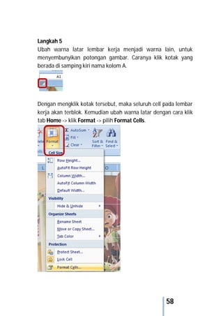 58
Langkah 5
Ubah warna latar lembar kerja menjadi warna lain, untuk
menyembunyikan potongan gambar. Caranya klik kotak yang
berada di samping kiri nama kolom A.
Dengan mengklik kotak tersebut, maka seluruh cell pada lembar
kerja akan terblok. Kemudian ubah warna latar dengan cara klik
tab Home -> klik Format -> pilih Format Cells.
 