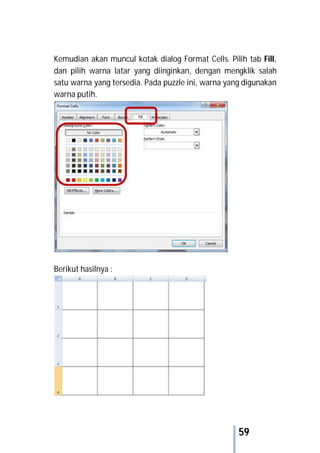 59
Kemudian akan muncul kotak dialog Format Cells. Pilih tab Fill,
dan pilih warna latar yang diinginkan, dengan mengklik salah
satu warna yang tersedia. Pada puzzle ini, warna yang digunakan
warna putih.
Berikut hasilnya :
 