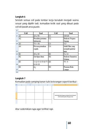 60
Langkah 6
Setelah semua cell pada lembar kerja berubah menjadi warna
sesuai yang dipilih tadi, kemudian ketik soal yang dibuat pada
cell di bawah area puzzle.
Langkah 7
Kemudian pada samping kanan tulis keterangan seperti berikut :
Atur sedemikian rupa agar terlihat rapi.
 