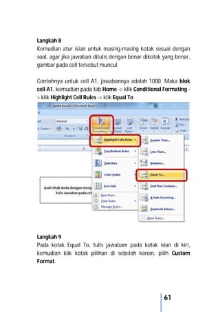 61
Langkah 8
Kemudian atur isian untuk masing-masing kotak sesuai dengan
soal, agar jika jawaban ditulis dengan benar dikotak yang benar,
gambar pada cell tersebut muncul.
Contohnya untuk cell A1, jawabannya adalah 1000. Maka blok
cell A1, kemudian pada tab Home -> klik Conditional Formating -
> klik Highlight Cell Rules -> klik Equal To
Langkah 9
Pada kotak Equal To, tulis jawabam pada kotak isian di kiri,
kemudian klik kotak pilihan di sebelah kanan, pilih Custom
Format.
 
