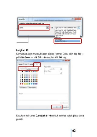 62
Langkah 10
Kemudian akan muncul kotak dialog Format Cells, pilih tab Fill ->
pilih No Color -> klik OK -> kemudian klik OK lagi.
Lakukan hal sama (Langkah 8-10) untuk semua kotak pada area
puzzle.
 