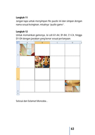 63
Langkah 11
Jangan lupa untuk menyimpan file puzzle ini dan simpan dengan
nama sesuai keinginan, misalnya “puzlle game”.
Langkah 12
Untuk memainkan gamenya, isi cell A1-A4, B1-B4, C1-C4, hingga
D1-D4 dengan jawaban yang benar sesuai pertanyaan.
Selesai dan Selamat Mencoba…
 