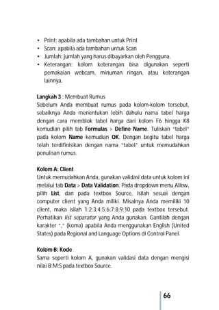 66
• Print: apabila ada tambahan untuk Print
• Scan: apabila ada tambahan untuk Scan
• Jumlah: jumlah yang harus dibayarkan oleh Pengguna.
• Keterangan: kolom keterangan bisa digunakan seperti
pemakaian webcam, minuman ringan, atau keterangan
lainnya.
Langkah 3 : Membuat Rumus
Sebelum Anda membuat rumus pada kolom-kolom tersebut,
sebaiknya Anda menentukan lebih dahulu nama tabel harga
dengan cara memblok tabel harga dari kolom F6 hingga K8
kemudian pilih tab Formulas > Define Name. Tuliskan “tabel”
pada kolom Name kemudian OK. Dengan begitu tabel harga
telah terdifinisikan dengan nama “tabel” untuk memudahkan
penulisan rumus.
Kolom A: Client
Untuk memudahkan Anda, gunakan validasi data untuk kolom ini
melalui tab Data > Data Validation. Pada dropdown menu Allow,
pilih List, dan pada textbox Source, isilah sesuai dengan
computer client yang Anda miliki. Misalnya Anda memiliki 10
client, maka isilah 1;2;3;4;5;6;7;8;9;10 pada textbox tersebut.
Perhatikan list separator yang Anda gunakan. Gantilah dengan
karakter “,” (koma) apabila Anda menggunakan English (United
States) pada Regional and Language Options di Control Panel.
Kolom B: Kode
Sama seperti kolom A, gunakan validasi data dengan mengisi
nilai B;M;S pada textbox Source.
 
