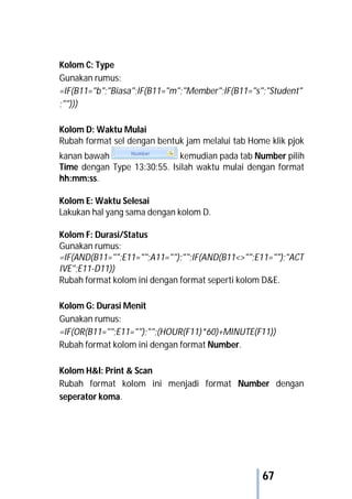 67
Kolom C: Type
Gunakan rumus:
=IF(B11="b";"Biasa";IF(B11="m";"Member";IF(B11="s";"Student"
;"")))
Kolom D: Waktu Mulai
Rubah format sel dengan bentuk jam melalui tab Home klik pjok
kanan bawah kemudian pada tab Number pilih
Time dengan Type 13:30:55. Isilah waktu mulai dengan format
hh:mm:ss.
Kolom E: Waktu Selesai
Lakukan hal yang sama dengan kolom D.
Kolom F: Durasi/Status
Gunakan rumus:
=IF(AND(B11="";E11="";A11="");"";IF(AND(B11<>"";E11="");"ACT
IVE";E11-D11))
Rubah format kolom ini dengan format seperti kolom D&E.
Kolom G: Durasi Menit
Gunakan rumus:
=IF(OR(B11="";E11="");"";(HOUR(F11)*60)+MINUTE(F11))
Rubah format kolom ini dengan format Number.
Kolom H&I: Print & Scan
Rubah format kolom ini menjadi format Number dengan
seperator koma.
 