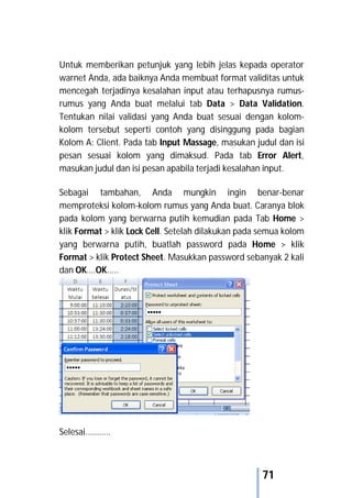 71
Untuk memberikan petunjuk yang lebih jelas kepada operator
warnet Anda, ada baiknya Anda membuat format validitas untuk
mencegah terjadinya kesalahan input atau terhapusnya rumus-
rumus yang Anda buat melalui tab Data > Data Validation.
Tentukan nilai validasi yang Anda buat sesuai dengan kolom-
kolom tersebut seperti contoh yang disinggung pada bagian
Kolom A: Client. Pada tab Input Massage, masukan judul dan isi
pesan sesuai kolom yang dimaksud. Pada tab Error Alert,
masukan judul dan isi pesan apabila terjadi kesalahan input.
Sebagai tambahan, Anda mungkin ingin benar-benar
memproteksi kolom-kolom rumus yang Anda buat. Caranya blok
pada kolom yang berwarna putih kemudian pada Tab Home >
klik Format > klik Lock Cell. Setelah dilakukan pada semua kolom
yang berwarna putih, buatlah password pada Home > klik
Format > klik Protect Sheet. Masukkan password sebanyak 2 kali
dan OK….OK.....
Selesai…………
 
