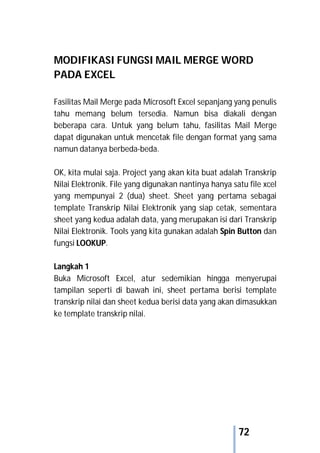 72
MODIFIKASI FUNGSI MAIL MERGE WORD
PADA EXCEL
Fasilitas Mail Merge pada Microsoft Excel sepanjang yang penulis
tahu memang belum tersedia. Namun bisa diakali dengan
beberapa cara. Untuk yang belum tahu, fasilitas Mail Merge
dapat digunakan untuk mencetak file dengan format yang sama
namun datanya berbeda-beda.
OK, kita mulai saja. Project yang akan kita buat adalah Transkrip
Nilai Elektronik. File yang digunakan nantinya hanya satu file xcel
yang mempunyai 2 (dua) sheet. Sheet yang pertama sebagai
template Transkrip Nilai Elektronik yang siap cetak, sementara
sheet yang kedua adalah data, yang merupakan isi dari Transkrip
Nilai Elektronik. Tools yang kita gunakan adalah Spin Button dan
fungsi LOOKUP.
Langkah 1
Buka Microsoft Excel, atur sedemikian hingga menyerupai
tampilan seperti di bawah ini, sheet pertama berisi template
transkrip nilai dan sheet kedua berisi data yang akan dimasukkan
ke template transkrip nilai.
 