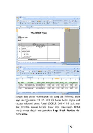 73
Jangan lupa untuk menentukan cell yang jadi referensi, disini
saya menggunakan cell H1. Cell ini harus berisi angka unik
sebagai referensi untuk Fungsi LOOKUP. Cell H1 ini tidak akan
ikut tercetak, karena berada diluar area pencetakan. Untuk
mengaturnya dapat menggunakan Page Break Preview dari
menu View.
 