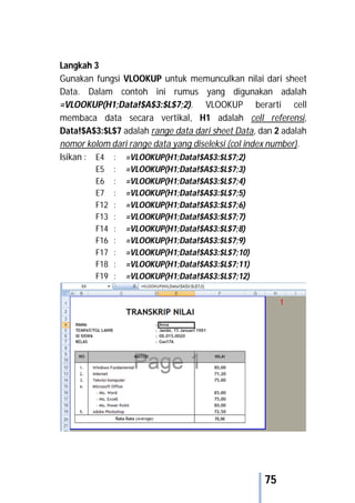 75
Langkah 3
Gunakan fungsi VLOOKUP untuk memunculkan nilai dari sheet
Data. Dalam contoh ini rumus yang digunakan adalah
=VLOOKUP(H1;Data!$A$3:$L$7;2). VLOOKUP berarti cell
membaca data secara vertikal, H1 adalah cell referensi,
Data!$A$3:$L$7 adalah range data dari sheet Data, dan 2 adalah
nomor kolom dari range data yang diseleksi (col index number).
Isikan : E4 : =VLOOKUP(H1;Data!$A$3:$L$7;2)
E5 : =VLOOKUP(H1;Data!$A$3:$L$7;3)
E6 : =VLOOKUP(H1;Data!$A$3:$L$7;4)
E7 : =VLOOKUP(H1;Data!$A$3:$L$7;5)
F12 : =VLOOKUP(H1;Data!$A$3:$L$7;6)
F13 : =VLOOKUP(H1;Data!$A$3:$L$7;7)
F14 : =VLOOKUP(H1;Data!$A$3:$L$7;8)
F16 : =VLOOKUP(H1;Data!$A$3:$L$7;9)
F17 : =VLOOKUP(H1;Data!$A$3:$L$7;10)
F18 : =VLOOKUP(H1;Data!$A$3:$L$7;11)
F19 : =VLOOKUP(H1;Data!$A$3:$L$7;12)
 