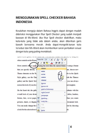 4
MENGGUNAKAN SPELL CHECKER BAHASA
INDONESIA
Kesalahan mengeja dalam Bahasa Inggris dapat dengan mudah
dideteksi menggunakan fitur Spell Checker yang sudah menjadi
bawaan di Ms-Word. Jika fitur Spell checker diaktifkan, maka
kata-kata yang tidak ada dalam andas, akan diberikan garis
bawah berwarna merah. Anda dapat mengelik kanan kata
tersebut dan Ms-Word akan memberikan saran perbaikan sesuai
dengan kata yang paling mendekati.
 