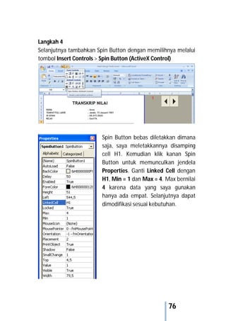 76
Langkah 4
Selanjutnya tambahkan Spin Button dengan memilihnya melalui
tombol Insert Controls > Spin Button (ActiveX Control)
Spin Button bebas diletakkan dimana
saja, saya meletakkannya disamping
cell H1. Kemudian klik kanan Spin
Button untuk memunculkan jendela
Properties. Ganti Linked Cell dengan
H1, Min = 1 dan Max = 4. Max bernilai
4 karena data yang saya gunakan
hanya ada empat. Selanjutnya dapat
dimodifikasi sesuai kebutuhan.
 
