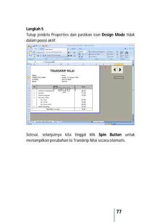 77
Langkah 5
Tutup jendela Properties dan pastikan icon Design Mode tidak
dalam posisi aktif.
Selesai, selanjutnya kita tinggal klik Spin Button untuk
menampilkan perubahan isi Transkrip Nilai secara otomatis.
 