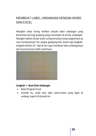 79
MEMBUAT LABEL UNDANGAN DENGAN WORD
DAN EXCEL
Mungkin anda sering melihat sebuah label undangan yang
berbentuk persegi panjang yang menempel di kertas undangan.
Mungkin dalam benak anda sering bertanya-tanya bagaimana ya
cara membuatnya? Itu sangat gampang kok, ikutin saja langkah-
langkah berikut ini. Tapi di sini saya membuat data undangannya
dari Excel karenan lebih sederhana.
Langkah 1 : Buat Data Undangan
 Buka Program Excel
 Setelah itu, anda tulis dulu nama-nama yang ingin di
undang, seperti di bawah ini :
 