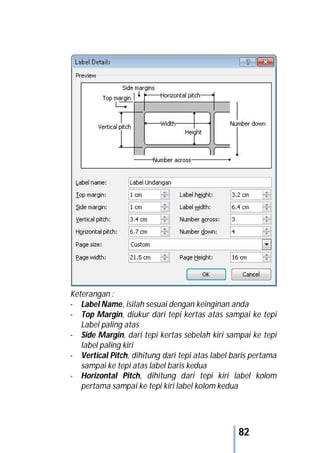 82
Keterangan :
- Label Name, isilah sesuai dengan keinginan anda
- Top Margin, diukur dari tepi kertas atas sampai ke tepi
Label paling atas
- Side Margin, dari tepi kertas sebelah kiri sampai ke tepi
label paling kiri
- Vertical Pitch, dihitung dari tepi atas label baris pertama
sampai ke tepi atas label baris kedua
- Horizontal Pitch, dihitung dari tepi kiri label kolom
pertama sampai ke tepi kiri label kolom kedua
 