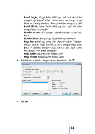 83
- Label height, tinggi label dihitung dari tepi atas label
sampai tepi bawah label. Untuk lebih mudahnya tinggi
label ini biasanya tertera di bungkus label yang anda beli,
- Label Width, lebar label dihitung dari tepi kiri label
sampai tepi kanan label.
- Number Across, diisi dengan banyaknya label dalam satu
baris
- Number Down, banyaknya label dalam satu kolom
- Page Size, sebaiknya anda pilih ukuran Custom (Catatan:
diingat ukuran Page Size harus sama dengan Page pada
pada Properties Printer Anda, karena jika tidak sama
maka hasil Print tidak akan pas)
- Page Width, lebar ukuran kertas label
- Page Height, tinggi ukuran kertas label
 Setelah semua terisi dengan benar, kemudian klik OK
 Klik OK
 