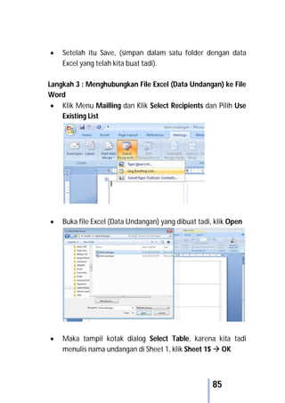 85
 Setelah itu Save, (simpan dalam satu folder dengan data
Excel yang telah kita buat tadi).
Langkah 3 : Menghubungkan File Excel (Data Undangan) ke File
Word
 Klik Menu Mailling dan Klik Select Recipients dan Pilih Use
Existing List
 Buka file Excel (Data Undangan) yang dibuat tadi, klik Open
 Maka tampil kotak dialog Select Table, karena kita tadi
menulis nama undangan di Sheet 1, klik Sheet 1$  OK
 