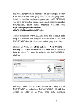 5
Bagaimana dengan Bahasa Indonesia? Inti dari fitur spell checker
di Ms-Word adalah andas yang berisi daftar kata yang benar.
Default dari Ms-Word adalah menggunakan andas (CUSTOM.DIC)
yang berisi daftar dalam bahasa Inggris. Anda dapat mengunduh
INDONESIA.DIC dalam bahasa Indonesia mengeklik link :
https://docs.google.com/open?id=
0B5nG1qb7vRZmamI5Mm14MDlvdk0
Setelah mengunduh INDONESIA.DIC, buka file tersebut pada
notepad atau editor teks yang lain. Nantinya seluruh kata pada
INDONESIA.DIC akan dikopikan ke andas baru yang akan dibuat.
Jalankan Ms-Word, klik Office Button >> Word Options >>
Proofing >> Custom Dictionaries. Klik New untuk membuat
daftar kata baru. Beri nama file andas baru ini, DAFTARKATA.dic
misalnya.
Berikutnya adalah memindahkan semua kata yang ada di
INDONESIA.DIC ke andas baru DAFTARKATA.DIC. Klik OK dan
kembali ke editor di Ms-Word. Anda perlu membuka
 