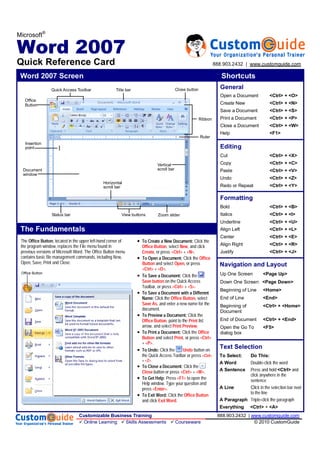Microsoft®
Word 2007
Quick Reference Card
Word 2007 Screen Shortcuts
The Fundamentals
Open a Document <Ctrl> + <O>
Create New <Ctrl> + <N>
Save a Document <Ctrl> + <S>
Print a Document <Ctrl> + <P>
Close a Document <Ctrl> + <W>
Help <F1>
General
Editing
Formatting
Bold <Ctrl> + <B>
Italics <Ctrl> + <I>
Underline <Ctrl> + <U>
Align Left <Ctrl> + <L>
Center <Ctrl> + <E>
Align Right <Ctrl> + <R>
Justify <Ctrl> + <J>
Cut <Ctrl> + <X>
Copy <Ctrl> + <C>
Paste <Ctrl> + <V>
Undo <Ctrl> + <Z>
Redo or Repeat <Ctrl> + <Y>
Navigation and Layout
Up One Screen <Page Up>
Down One Screen <Page Down>
Beginning of Line <Home>
End of Line <End>
Beginning of <Ctrl> + <Home>
Document
End of Document <Ctrl> + <End>
Open the Go To <F5>
dialog box
Office Button
Text Selection
To Select: Do This:
A Word Double-click the word
A Sentence Press and hold <Ctrl> and
click anywhere in the
sentence
A Line Click in the selection bar next
to the line
A Paragraph Triple-click the paragraph
Everything <Ctrl> + <A>
The , located in the upper left-hand corner of
the program window, replaces the File menu found in
previous versions of Microsoft Word. The Office Button menu
contains basic file management commands, including New,
Open, Save, Print and Close.
Click the
, select , and click
, or press +.
Click the
 and select , or press
 +.
Click the
on the Quick Access
Toolbar, or press  + .

 Click the , select
, and enter a new name for the
document.
Click the
, point to the  list
arrow, and select .
Click the
 and select , or press 
+ .
 Click the  button on
the Quick Access Toolbar or press 
+ .
 Click the
 button or press  + .
Press  to open the
Help window. Type your question and
press .
 Click the 
and click .
Office
Button
Quick Access Toolbar Title bar
Ruler
Zoom slider
Ribbon
View buttons
Close button
Insertion
point
Status bar
Document
window
Vertical
scroll bar
Horizontal
scroll bar
Customizable Business Training 888.903.2432 | www.customguide.com
Online Learning Skills Assessments Courseware © 2010 CustomGuide
888.903.2432 | www.customguide.com
 