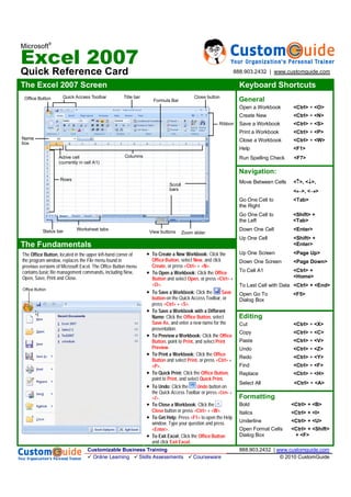 Microsoft
®
Excel 2007
Quick Reference Card
The Excel 2007 Screen Keyboard Shortcuts
The Fundamentals
Click the
, select , and click
, or press +.
Click the 
 and select , or press  +
.
Click the 
 on the Quick Access Toolbar, or
press  + .

 Click the , select
, and enter a new name for the
presentation.
Click the 
, point to , and select 
.
Click the 
 and select , or press  +
.
 Click the ,
point to , and select .
 Click the  button on
the Quick Access Toolbar or press  +
.
 Click the
 button or press  + .
Press  to open the Help
window. Type your question and press
.
 Click the
and click .
General
Open a Workbook <Ctrl> + <O>
Create New <Ctrl> + <N>
Save a Workbook <Ctrl> + <S>
Print a Workbook <Ctrl> + <P>
Close a Workbook <Ctrl> + <W>
Help <F1>
Run Spelling Check <F7>
Navigation:
Move Between Cells < >, < >,
< >, < >
Go One Cell to <Tab>
the Right
Go One Cell to <Shift> +
the Left <Tab>
Down One Cell <Enter>
Up One Cell <Shift> +
<Enter>
Up One Screen <Page Up>
Down One Screen <Page Down>
To Cell A1 <Ctrl> +
<Home>
To Last Cell with Data <Ctrl> + <End>
Open Go To <F5>
Dialog Box
Editing
Cut <Ctrl> + <X>
Copy <Ctrl> + <C>
Paste <Ctrl> + <V>
Undo <Ctrl> + <Z>
Redo <Ctrl> + <Y>
Find <Ctrl> + <F>
Replace <Ctrl> + <H>
Select All <Ctrl> + <A>
Formatting
Bold <Ctrl> + <B>
Italics <Ctrl> + <I>
Underline <Ctrl> + <U>
Open Format Cells <Ctrl> + <Shift>
Dialog Box + <F>
Office Button
The , located in the upper left-hand corner of
the program window, replaces the File menu found in
previous versions of Microsoft Excel. The Office Button menu
contains basic file management commands, including New,
Open, Save, Print and Close.
Office Button Quick Access Toolbar Title bar
Scroll
bars
Zoom slider
Ribbon
View buttons
Close button
Name
box
Worksheet tabs
Formula Bar
Columns
Rows
Active cell
(currently in cell A1)
Status bar
Customizable Business Training 888.903.2432 | www.customguide.com
Online Learning Skills Assessments Courseware © 2010 CustomGuide
888.903.2432 | www.customguide.com
 