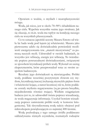 6. Jak jeszcze mogę pracować nad sobą?


    Opowiem o  wodzie, o  myślach i  neuroplastyczności
mózgu.
    Woda, jak wiesz, jest w około 70–90% składnikiem na-
szego ciała. Wypełnia wszystkie ważne jego struktury. Jak
się okazuje, to m.in. woda ma wpływ na kondycję naszego
ciała na wszystkich płaszczyznach.
    Co to oznacza: japoński uczony Masaru Emoto od wie-
lu lat bada wodę pod kątem jej właściwości. Masaru jako
pierwszemu udało się doświadczalnie potwierdzić możli-
wość energetyzowania tzw. „materii nieożywionej” za po-
mocą naszych myśli. Udowodnił w  swoich badaniach, że
wszystko jest wibracją, energia jest wibracją. To twierdze-
nie popiera powtarzalnymi doświadczeniami, związanymi
ze sposobem krystalizacji próbek wody. Wykonał on szereg
eksperymentów, które przeprowadzał wraz ze swoim ze-
społem badawczym.
    Rezultaty jego doświadczeń są niewiarygodne. Próbki
wody, poddane wcześniej pozytywnym słowom czy my-
ślom, krystalizują inaczej (wykazują niezwykłe piękno form
i właściwości kojące, a nawet lecznicze) niż te, które podda-
ne zostały myśleniu negatywnemu (są po prostu brzydkie,
niejednokrotnie również trujące). Wielkim osiągnięciem
badacza jest to, że udowodnił światu poprzez wizualizację,
że woda magazynuje informacje. Uzyskał bowiem wizuali-
zację poprzez zamrożenie próbki wody w  komorze krio-
genicznej. Tak skrystalizowaną wodę należy obejrzeć pod
mikroskopem powiększającym co najmniej 400-krotnie.
    Wodę pochodzącą z  tego samego źródła poddawano
oddziaływaniu różnych czynników, rozmaitych rodzajów

                              105
 