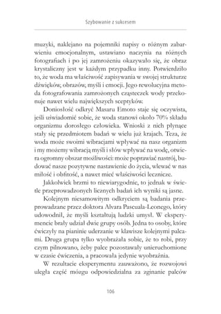 Szybowanie z sukcesem


muzyki, naklejano na pojemniki napisy o  różnym zabar-
wieniu emocjonalnym, ustawiano naczynia na różnych
fotografiach i  po jej zamrożeniu okazywało się, że obraz
krystaliczny jest w  każdym przypadku inny. Potwierdziło
to, że woda ma właściwość zapisywania w swojej strukturze
dźwięków, obrazów, myśli i emocji. Jego rewolucyjna meto-
da fotografowania zamrożonych cząsteczek wody przeko-
nuje nawet wielu największych sceptyków.
    Doniosłość odkryć Masaru Emoto staje się oczywista,
jeśli uświadomić sobie, że woda stanowi około 70% składu
organizmu dorosłego człowieka. Wnioski z  nich płynące
stały się przedmiotem badań w wielu już krajach. Teza, że
woda może swoimi wibracjami wpływać na nasz organizm
i my możemy wibracją myśli i słów wpływać na wodę, otwie-
ra ogromny obszar możliwości: może poprawiać nastrój, bu-
dować nasze pozytywne nastawienie do życia, wlewać w nas
miłość i obfitość, a nawet mieć właściwości lecznicze.
    Jakkolwiek brzmi to niewiarygodnie, to jednak w świe-
tle przeprowadzonych licznych badań ich wyniki są jasne.
    Kolejnym niesamowitym odkryciem są badania prze-
prowadzane przez doktora Alvara Pascuala-Leonego, który
udowodnił, że myśli kształtują ludzki umysł. W  ekspery-
mencie brały udział dwie grupy osób. Jedna to osoby, które
ćwiczyły na pianinie uderzanie w klawisze kolejnymi palca-
mi. Druga grupa tylko wyobrażała sobie, że to robi, przy
czym pilnowano, żeby palce pozostawały unieruchomione
w czasie ćwiczenia, a pracowała jedynie wyobraźnia.
    W  rezultacie eksperymentu zauważono, że rozwojowi
uległa część mózgu odpowiedzialna za zginanie palców

                           106
 