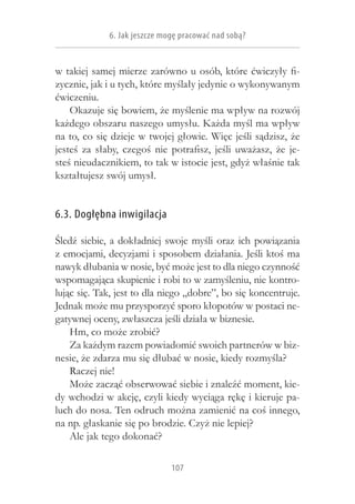6. Jak jeszcze mogę pracować nad sobą?


w takiej samej mierze zarówno u osób, które ćwiczyły fi-
zycznie, jak i u tych, które myślały jedynie o wykonywanym
ćwiczeniu.
    Okazuje się bowiem, że myślenie ma wpływ na rozwój
każdego obszaru naszego umysłu. Każda myśl ma wpływ
na to, co się dzieje w twojej głowie. Więc jeśli sądzisz, że
jesteś za słaby, czegoś nie potrafisz, jeśli uważasz, że je-
steś nieudacznikiem, to tak w istocie jest, gdyż właśnie tak
kształtujesz swój umysł.


6.3. Dogłębna inwigilacja

Śledź siebie, a  dokładniej swoje myśli oraz ich powiązania
z emocjami, decyzjami i sposobem działania. Jeśli ktoś ma
nawyk dłubania w nosie, być może jest to dla niego czynność
wspomagająca skupienie i robi to w zamyśleniu, nie kontro-
lując się. Tak, jest to dla niego „dobre”, bo się koncentruje.
Jednak może mu przysporzyć sporo kłopotów w postaci ne-
gatywnej oceny, zwłaszcza jeśli działa w biznesie.
    Hm, co może zrobić?
    Za każdym razem powiadomić swoich partnerów w biz-
nesie, że zdarza mu się dłubać w nosie, kiedy rozmyśla?
    Raczej nie!
    Może zacząć obserwować siebie i znaleźć moment, kie-
dy wchodzi w akcję, czyli kiedy wyciąga rękę i kieruje pa-
luch do nosa. Ten odruch można zamienić na coś innego,
na np. głaskanie się po brodzie. Czyż nie lepiej?
    Ale jak tego dokonać?

                              107
 