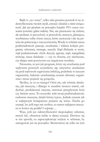 Szybowanie z sukcesem


    Bądź w „tu i teraz”, tylko taka postawa pozwoli ci na zi-
dentyfikowanie twoich myśli, emocji i działań z nimi związa-
nych. Jak już pisałam na początku książki: 95% czasu czu-
wania jesteśmy gdzie indziej. Nie, nie przenosisz się ciałem,
ale myślami, w przyszłość, w przeszłość, marzysz, planujesz,
wyobrażasz sobie różne rzeczy, które zazwyczaj i tak się po-
tem nie pokrywają z rzeczywistością. Wtedy to właśnie nasza
podświadomość pracuje, uruchamia i  wdraża kolejne pro-
gramy, schematy, strategie, nawyki. Stąd dłubanie w  nosie,
stąd podejmowanie złych decyzji, agresja, stąd, najogólniej
mówiąc, nasze działanie — czy to słuszne, czy niesłuszne,
czy dające nam pozytywne czy negatywne rezultaty.
    Nieważne, to jest jak program, który się uruchamia pod
wpływem pewnych czynników, np. antywirus uruchamia
się pod wpływem zagrożenia infekcją, podobnie w naszym
organizmie, bakterie uruchamiają system obronny organi-
zmu i może pojawić się gorączka.
    Myślisz, że to co innego? Otóż nie, tak właśnie działa-
my, jak maszyny, i dlatego w zasadzie możesz trawić, od-
dychać, produkować enzymy, sterować przepływem krwi
czy biciem serca. To wszystko robi twoja podświadomość,
cudowna maszyna, dzięki której żyjesz. Jednak czasem jak
w  najlepszym komputerze pojawia się wirus. Trzeba go
usunąć, bo jeśli tego nie zrobisz, to nawet najlepsza maszy-
na w końcu się podda! I zepsuje…
    Więc, jeśli już zidentyfikowałeś niepożądany schemat,
nawyk itd., obserwuj siebie w  danej sytuacji. Dowiesz się
w  ten sposób, co zapoczątkowuje wejście w  schemat, by
zareagować już na początku. Skoncentruj się tylko na tym

                            108
 
