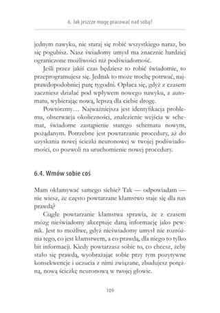 6. Jak jeszcze mogę pracować nad sobą?


jednym nawyku, nie staraj się robić wszystkiego naraz, bo
się pogubisz. Nasz świadomy umysł ma znacznie bardziej
ograniczone możliwości niż podświadomość.
    Jeśli przez jakiś czas będziesz to robić świadomie, to
przeprogramujesz się. Jednak to może trochę potrwać, naj-
prawdopodobniej parę tygodni. Opłaca się, gdyż z czasem
zaczniesz działać pod wpływem nowego nawyku, z auto-
matu, wybierając nową, lepszą dla ciebie drogę.
    Powtórzmy… Najważniejsza jest identyfikacja proble-
mu, obserwacja okoliczności, znalezienie wejścia w  sche-
mat, świadome zastąpienie starego schematu nowym,
pożądanym. Potrzebne jest powtarzanie procedury, aż do
uzyskania nowej ścieżki neuronowej w twojej podświado-
mości, co pozwoli na uruchomienie nowej procedury.


6.4. Wmów sobie coś

Mam okłamywać samego siebie? Tak — odpowiadam —
nie wiesz, że często powtarzane kłamstwo staje się dla nas
prawdą?
    Ciągłe powtarzanie kłamstwa sprawia, że z  czasem
mózg nieświadomy akceptuje daną informację jako pew-
nik. Jest to możliwe, gdyż nieświadomy umysł nie rozróż-
nia tego, co jest kłamstwem, a co prawdą, dla niego to tylko
bit informacji. Kiedy powtarzasz sobie to, co chcesz, żeby
stało się prawdą, wyobrażając sobie przy tym pozytywne
konsekwencje i uczucia z nimi związane, zbudujesz potęż-
ną, nową ścieżkę neuronową w twojej głowie.

                              109
 