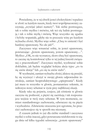 Szybowanie z sukcesem


    Powiedzmy, że w tej chwili jesteś cholerykiem i wpadasz
w złość za każdym razem, kiedy twoi współpracownicy za-
czynają „wywijać jakieś numery”. Tak siebie postrzegasz,
tak o sobie myślisz i mówisz, tak też cię ludzie postrzega-
ją i tak o tobie myślą i mówią. Więc wszystko się zgadza
i byłoby wspaniale, gdyby nie to poczucie winy po każdym
wybuchu złości. Myślisz więc sobie: „Chcę to zmienić i być
bardziej opanowany. No ale jak?”.
    Zaczynasz więc wmawiać sobie, że jesteś opanowany,
powtarzając: „Jestem opanowany, jestem opanowany…”.
Myślisz: „OK, to nie wystarczy, skoro chcę być opanowany,
to zacznę się kontrolować tylko w tej jednej kwestii związa-
nej z pracownikami”. Zaczynasz myśleć, wyobrażać sobie
dokładnie, jak będzie wyglądać kolejna akcja typu: „co tu
się znów dzieje” lub „co się tu znów stało”.
    W wyobraźni, zamiast wybuchu złości, idziesz się przejść,
by się wyciszyć i  ułożyć w  swojej głowie odpowiednie in-
strukcje, zamiast bezproduktywnego „opieprzania”. Kiedy
już masz to wszystko w  głowie, postanawiasz solennie, że
wdrożysz nowy schemat w życie przy najbliższej okazji.
    Kiedy taka się pojawia, czujesz, jak ciśnienie w głowie
zaczyna się podnosić, a pięści się zaciskają i tak rozpozna-
jesz wejście w twój stary schemat. W tym momencie, za-
miast standardowego zachowania, odwracasz się na pięcie
i wychodzisz. Zdziwienie otoczenia jest ogromne, bo prze-
cież zachowujesz się w sposób mu nieznany.
    Z czasem jednak to już dla ciebie standard i zaczynasz
myśleć o sobie inaczej, gdyż powtarzana wielokrotnie w cią-
gu dnia od kilku tygodni sekwencja: „jestem opanowany”

                            110
 