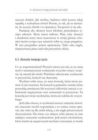 6. Jak jeszcze mogę pracować nad sobą?


zaczyna działać. Jak myślisz, będziesz miał jeszcze jakąś
wpadkę z wybuchem złości? Pewnie, że tak, ale to nieważ-
ne, bo jeszcze chwila i to opanujesz. Na pewno ci się uda.
    Pamiętaj: aby zburzyć most kilofem, potrzebujesz ty-
siąca uderzeń. Może nawet miliona. Więc żeby zburzyć
i zbudować nowy most neuronowy w twojej głowie, rów-
nież musisz tysiące razy wmówić sobie to, czego pragniesz.
W  tym przypadku: jestem opanowany. Tylko taka ciągła,
nieprzerwana praca nad sobą przyniesie efekty.


6.5. Konsola twojego życia

Co ze wspomnieniami? Przecież nieraz jest tak, że na samą
myśl o traumatycznym wydarzeniu wszystko wraca i czuje-
my się niemal jak wtedy. Podobnie odczuwamy wydarzenia
w przyszłości, których się obawiamy.
    Wyobraź sobie teraz, że masz konsolę, która może po-
móc ci tym sterować. Na konsoli są pokrętła i suwaki, które
pozwalają zmniejszać lub wyciszać całkowicie emocje o za-
barwieniu negatywnym oraz wzmacniać te pozytywne. Tą
konsolą jest twoja wyobraźnia, która jest zdolna do wszyst-
kiego.
    Jeśli tylko chcesz, w wyobraźni możesz zmieniać dowol-
nie znaczenie twoich wspomnień, a co ważne, nawet spra-
wić, aby stały się dla ciebie lekcją, a nie ciągle przeżywanym
nieszczęściem. Nie wiem, czy zdajesz sobie sprawę, że sam
nadajesz znaczenie wydarzeniom. Jeśli jesteś człowiekiem,
który karmi się negatywnymi myślami i emocjami, to każda

                              111
 