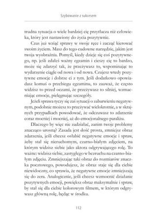 Szybowanie z sukcesem


trudna sytuacja o wiele bardziej cię przytłacza niż człowie-
ka, który jest nastawiony do życia pozytywnie.
    Czas już wziąć sprawy w swoje ręce i zacząć kierować
swoim życiem. Masz do tego cudowne narzędzie, jakim jest
twoja wyobraźnia. Pomyśl, kiedy dzieje się coś pozytywne-
go, np. jeśli zdałeś ważny egzamin i  cieszy cię to bardzo,
może się zdarzyć tak, że przeżywasz to, wspominając to
wydarzenie ciągle od nowa i od nowa. Czujesz wtedy pozy-
tywne emocje i dobrze ci z tym. Jeśli dodatkowo opowia-
dasz komuś o  przebiegu egzaminu, to zauważ, że często
widzisz to przed oczami, że przeżywasz to silniej, wzmac-
niając emocje, pielęgnując szczegóły.
    Jeżeli sprawa tyczy się zaś sytuacji o zabarwieniu negatyw-
nym, podobnie możesz to przeżywać wielokrotnie, a w skraj-
nych przypadkach powodować, że odczuwasz to zdarzenie
coraz mocniej i mocniej, aż do emocjonalnego paraliżu.
    Dlaczego by więc nie zadziałać, zanim twoje problemy
znacząco urosną? Zasada jest dość prosta, zmniejsz obraz
zdarzenia, jeśli chcesz osłabić negatywne emocje i  spraw,
żeby stał się nieruchomym, czarno-białym zdjęciem, na
którym widzisz siebie jako aktora odgrywającego rolę. To
ważne: widzisz siebie, zastygłego w bezruchu na czarno-bia-
łym zdjęciu. Zmniejszając taki obraz do rozmiarów znacz-
ka pocztowego, powodujesz, że obraz staje się dla ciebie
niewidoczny, co sprawia, że negatywne emocje zmniejszają
się do zera. Analogicznie, jeśli chcesz wzmocnić działanie
pozytywnych emocji, powiększ obraz maksymalnie i spraw,
by stał się dla ciebie kolorowym filmem, w którym odgry-
wasz główną rolę, będąc w środku.

                             112
 