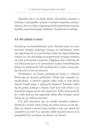 6. Jak jeszcze mogę pracować nad sobą?


   Sprawdź, jak to na ciebie działa. Oczywiście, metoda ta
skutkuje w przypadku sytuacji o różnym natężeniu emocjo-
nalnym, lecz są i takie, negatywne, które potrzebują znacznie
bardziej zaawansowanego działania. Tu polecam coaching.


6.6. Nie szkoda ci czasu?

Szkoda go na bezrefleksyjne życie. Szkoda czasu na mar-
nowanie twojego pięknego mózgu na informacje, które
tak naprawdę nie są ci potrzebne, które nie dają konkretnej
wiedzy czy nie pozwalają na poprawienie twojego nastroju
czy inne pożyteczne czynności. Oglądasz dużo telewizji, ale
czy faktycznie jest ci to potrzebne? Ludzie bezrefleksyjnie
patrzą na wiadomości lub słuchają ich w radio, emocjonu-
jąc się tym, co ich nie dotyczy.
    Przejmujesz się losem głodujących dzieci w  Afryce?
Wkurzają cię decyzje polityków? Znów był wypadek sa-
mochodowy, w  którym zginęło kilka osób, w  tym dwoje
dzieci? Upadł jeden z większych banków? Tornado zbliża
się do granic jednego z krajów Azji? Jest tych wieści o za-
barwieniu negatywnym całe mnóstwo. Tylko teraz pomyśl,
ile z nich dotyczy tak naprawdę ciebie albo twojego życia?
Zdaje się, że całkiem niewiele.
    Czy jeśli mieszkasz np. na osiedlu domków jednoro-
dzinnych i wokół ciebie dzieją się różne rzeczy, to jak my-
ślisz, co zmieni o twoim życiu wiedza o tym, czy sąsiad jest
szczęśliwy czy nie? Czy sąsiadce udało się dziś ciasto czy je
przypaliła? Czy jej dzieci są zdrowe czy chore?

                              113
 