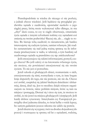 Szybowanie z sukcesem


     Prawdopodobnie ta wiedza do niczego ci nie posłuży,
a  jednak chcesz wiedzieć. Jeśli będziesz się przyglądać po-
dwórku sąsiada z  zazdrością, opowiadać naokoło o  jego
ciągłej pracy, którą może wykonywać tylko dlatego, że ma
„zbyt” dużo czasu, to czy te ciągłe obserwacje, omawianie
życia sąsiada z innymi członkami rodziny czy sąsiadami coś
zmienią na twoim podwórku? Raczej nie, ale… ciągle to ro-
bisz. Bo kieruje tobą zazdrość; to niesamowite, jak bardzo
interesujemy się cudzym życiem, zamiast własnym. Jak rzad-
ko zastanawiamy się nad jedną ważną sprawą: na ile infor-
macje przekazywane w radio, w telewizji, a tym bardziej od
zazdrosnego sąsiada są prawdziwe czy np. zniekształcone?
     Jeśli emocjonujesz się takimi informacjami, pomyśl, cze-
go chcesz? Bo jeśli zależy ci na kreowaniu własnego życia,
nie możesz, nie powinieneś emocjonować się nie swoim
życiem. To nie jest ci potrzebne.
     Jeżeli szkoda ci głodujących dzieci, rozmawianie o nich,
emocjonowanie się nimi, rozmyślanie o tym, że inne bogate
kraje dopuściły do tego, nic nie pomoże, nic nie da. Chcesz
coś zrobić, zaopiekuj się jakimś biednym dzieckiem i dokar-
miaj, dawaj, dziel się. Jest to możliwe dzięki różnym organi-
zacjom na świecie, także polskim misjom, które są tam na
miejscu i pomagają. Dorzuć się i ciesz się tym, że możesz to
zrobić, że nie jesteś na miejscu głodujących i cierpiących. Jeśli
każdy dobrze sytuowany Amerykanin czy Europejczyk po-
mógłby choć jednemu dziecku, to świat byłby o wiele lepszy,
bo samym gadaniem jeszcze nikomu nie udało się pomóc.
     Jeżeli drażni cię wysypany żwir na drodze dojazdowej do
posesji i roztrząsasz tę sprawę od lat z sąsiadami, rodziną,

                              114
 