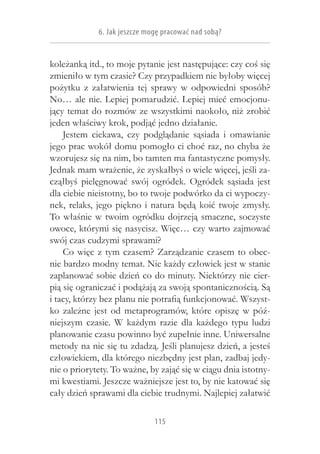 6. Jak jeszcze mogę pracować nad sobą?


koleżanką itd., to moje pytanie jest następujące: czy coś się
zmieniło w tym czasie? Czy przypadkiem nie byłoby więcej
pożytku z  załatwienia tej sprawy w  odpowiedni sposób?
No… ale nie. Lepiej pomarudzić. Lepiej mieć emocjonu-
jący temat do rozmów ze wszystkimi naokoło, niż zrobić
jeden właściwy krok, podjąć jedno działanie.
    Jestem ciekawa, czy podglądanie sąsiada i  omawianie
jego prac wokół domu pomogło ci choć raz, no chyba że
wzorujesz się na nim, bo tamten ma fantastyczne pomysły.
Jednak mam wrażenie, że zyskałbyś o wiele więcej, jeśli za-
cząłbyś pielęgnować swój ogródek. Ogródek sąsiada jest
dla ciebie nieistotny, bo to twoje podwórko da ci wypoczy-
nek, relaks, jego piękno i  natura będą koić twoje zmysły.
To właśnie w  twoim ogródku dojrzeją smaczne, soczyste
owoce, którymi się nasycisz. Więc… czy warto zajmować
swój czas cudzymi sprawami?
    Co więc z  tym czasem? Zarządzanie czasem to obec-
nie bardzo modny temat. Nie każdy człowiek jest w stanie
zaplanować sobie dzień co do minuty. Niektórzy nie cier-
pią się ograniczać i podążają za swoją spontanicznością. Są
i tacy, którzy bez planu nie potrafią funkcjonować. Wszyst-
ko zależne jest od metaprogramów, które opiszę w  póź-
niejszym czasie. W  każdym razie dla każdego typu ludzi
planowanie czasu powinno być zupełnie inne. Uniwersalne
metody na nic się tu zdadzą. Jeśli planujesz dzień, a jesteś
człowiekiem, dla którego niezbędny jest plan, zadbaj jedy-
nie o priorytety. To ważne, by zająć się w ciągu dnia istotny-
mi kwestiami. Jeszcze ważniejsze jest to, by nie katować się
cały dzień sprawami dla ciebie trudnymi. Najlepiej załatwić

                              115
 