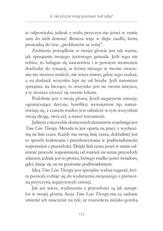 6. Jak jeszcze mogę pracować nad sobą?


te odpowiedzi, jednak z wielu przyczyn nie jesteś w stanie
sam do nich dotrzeć. Brniesz więc w  ślepe zaułki, które
prowadzą do tzw. „problemów ze sobą”.
    Zrobienie porządków w  twojej głowie jest tak ważne,
jak sprzątanie twojego życiowego gniazda. Jeśli tego nie
robisz, to bałagan się nawarstwia i w pewnym momencie
dochodzi do sytuacji, w  której niczego w  twoim otocze-
niu nie możesz znaleźć, nie wiesz nawet, gdzie tego szukać,
a  na dodatek wszystko lepi się od brudu. Jeśli natomiast
sprzątasz na bieżąco, to wszystko jest na swoim miejscu,
a ty możesz cieszyć się swoim lokum.
    Podobnie jest z twoją głową. Jeżeli negatywne emocje,
ograniczające decyzje, konflikty wewnętrzne itp. nawar-
stwiają się, z czasem trudno jest odnaleźć w tym wszystkim
swoją drogę, swój cel, a nawet tożsamość.
    Jednym z niezwykle skutecznych elementów coachingu jest
Time Line Therapy. Metoda ta jest oparta na pracy z wyobraź-
nią na linii czasu. Każdy ma swoją linię czasu, dokładniej jest
to sposób kodowania i przechowywania w podświadomości
wspomnień z przeszłości. Dzięki linii czasu jesteś w stanie od-
różnić przeszłe wspomnienia od marzeń na temat przyszłych
zdarzeń, jednak jest to proces, którego rzadko jesteś świadom,
gdyż dzieje się on na poziomie podświadomym.
    Ideą Time Line Therapy jest specjalny rodzaj sugestii, któ-
ra pozwala cofnąć się do wydarzenia związanego z pierwot-
ną przyczyną negatywnych emocji.
    Jak już wiesz, wydarzenia z  przeszłości są jak autopi-
lot w twojej głowie. Sesja Time Line Therapy ma za zadanie
zmienić ich znaczenie na tyle, że rozcieńcza niejako gorzką

                              117
 