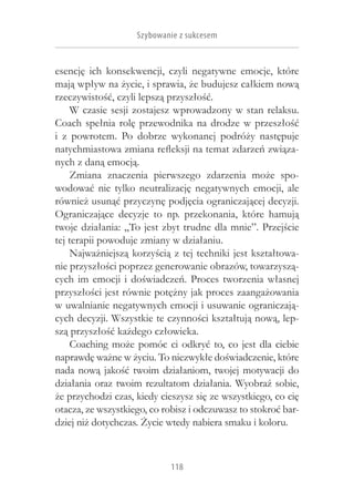 Szybowanie z sukcesem


esencję ich konsekwencji, czyli negatywne emocje, które
mają wpływ na życie, i sprawia, że budujesz całkiem nową
rzeczywistość, czyli lepszą przyszłość.
     W czasie sesji zostajesz wprowadzony w stan relaksu.
Coach spełnia rolę przewodnika na drodze w  przeszłość
i  z  powrotem. Po dobrze wykonanej podróży następuje
natychmiastowa zmiana refleksji na temat zdarzeń związa-
nych z daną emocją.
     Zmiana znaczenia pierwszego zdarzenia może spo-
wodować nie tylko neutralizację negatywnych emocji, ale
również usunąć przyczynę podjęcia ograniczającej decyzji.
Ograniczające decyzje to np. przekonania, które hamują
twoje działania: „To jest zbyt trudne dla mnie”. Przejście
tej terapii powoduje zmiany w działaniu.
     Najważniejszą korzyścią z tej techniki jest kształtowa-
nie przyszłości poprzez generowanie obrazów, towarzyszą-
cych im emocji i  doświadczeń. Proces tworzenia własnej
przyszłości jest równie potężny jak proces zaangażowania
w uwalnianie negatywnych emocji i usuwanie ograniczają-
cych decyzji. Wszystkie te czynności kształtują nową, lep-
szą przyszłość każdego człowieka.
     Coaching może pomóc ci odkryć to, co jest dla ciebie
naprawdę ważne w życiu. To niezwykłe doświadczenie, które
nada nową jakość twoim działaniom, twojej motywacji do
działania oraz twoim rezultatom działania. Wyobraź sobie,
że przychodzi czas, kiedy cieszysz się ze wszystkiego, co cię
otacza, ze wszystkiego, co robisz i odczuwasz to stokroć bar-
dziej niż dotychczas. Życie wtedy nabiera smaku i koloru.



                            118
 