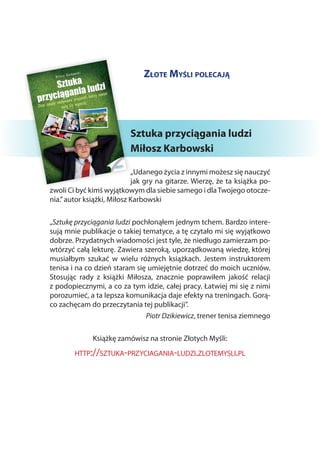 Złote Myśli polecają




                          Sztuka przyciągania ludzi
                          Miłosz Karbowski

                            „Udanego życia z innymi możesz się nauczyć
                            jak gry na gitarze. Wierzę, że ta książka po-
zwoli Ci być kimś wyjątkowym dla siebie samego i dla Twojego otocze-
nia.” autor książki, Miłosz Karbowski

„Sztukę przyciągania ludzi pochłonąłem jednym tchem. Bardzo intere-
sują mnie publikacje o takiej tematyce, a tę czytało mi się wyjątkowo
dobrze. Przydatnych wiadomości jest tyle, że niedługo zamierzam po-
wtórzyć całą lekturę. Zawiera szeroką, uporządkowaną wiedzę, której
musiałbym szukać w  wielu różnych książkach. Jestem instruktorem
tenisa i na co dzień staram się umiejętnie dotrzeć do moich uczniów.
Stosując rady z  książki Miłosza, znacznie poprawiłem jakość relacji
z podopiecznymi, a co za tym idzie, całej pracy. Łatwiej mi się z nimi
porozumieć, a ta lepsza komunikacja daje efekty na treningach. Gorą-
co zachęcam do przeczytania tej publikacji”.
                               Piotr Dzikiewicz, trener tenisa ziemnego

              Książkę zamówisz na stronie Złotych Myśli:
        http://sztuka-przyciagania-ludzi.zlotemysli.pl
 