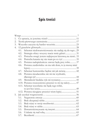 Spis treści


Wstęp......................................................................................................... 7
1. 	 Co sprawia, że jesteśmy różni?...................................................... 11
2. 	 Teoria pierwszego zauważenia...................................................... 17
3. 	 Wszystko zaczyna się bardzo wcześnie....................................... 23
                                                                     .
4. 	 12 grzechów głównych.................................................................. 28
     4.1. 	 Schemat niedowartościowania: nie nadaję się do tego... 29                                    .
     4.2. 	 Strategia ofiary: wszyscy macie mnie gdzieś..................... 31
     4.3. 	 Potrzeba uwagi: jestem najlepszym kierowcą na ziemi... 33
     4.4. 	 Potrzeba karania się: nie mam po co żyć.......................... 35
     4.5. 	 Postawa nadopiekuńcza: zawsze będę przy tobie............ 37
     4.6. 	 Postawa zazdrośnika: on ma taki dom, to ja muszę mieć
            lepszy...................................................................................... 39
     4.7. 	 Schemat buntownika: będzie tak jak mówię.................... 42             .
     4.8. 	 Postawa nieudacznika: nic mi nie wychodzi,
            dlaczego ja?........................................................................... 44
                                 .
     4.9. 	 Mentalność biedaka: tyle mi wystarczy............................. 45
     4.10. 	Postawa roszczeniowa: przecież to mi się należy............ 47
     4.11. 	Schemat wycofania: nie będę tego robić,
            to jest bez sensu.................................................................... 49
     4.12. 	Postawa nieugięta: przecież wiem lepiej............................ 51
5. 	 Jak uzyskać rozgrzeszenie…......................................................... 56
     5.1. 	 Negatywne emocje............................................................... 60
     5.2. 	 Brak akceptacji siebie........................................................... 61
     5.3. 	 Brak wiary w swoje możliwości......................................... 62
                                                                   .
     5.4. 	 Brak wiary w siebie.............................................................. 63
                                              .
     5.5. 	 Dowartościowywanie się innymi........................................ 64
     5.6. 	 Użalanie się nad sobą........................................................... 65
     5.7. 	 Bezsilność.............................................................................. 67
 