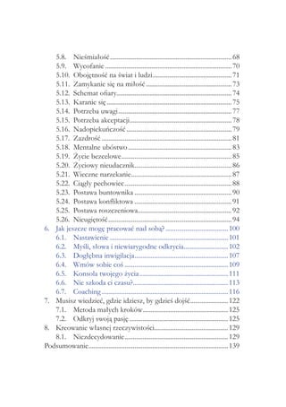 5.8. 	 Nieśmiałość........................................................................... 68
     5.9. 	 Wycofanie.............................................................................. 70
     5.10. 	Obojętność na świat i ludzi................................................. 71
     5.11. 	Zamykanie się na miłość..................................................... 73
     5.12. 	Schemat ofiary...................................................................... 74
     5.13. 	Karanie się............................................................................. 75
     5.14. 	Potrzeba uwagi...................................................................... 77
     5.15. 	Potrzeba akceptacji.............................................................. 78
                                      .
     5.16. 	Nadopiekuńczość................................................................. 79
     5.17. 	Zazdrość................................................................................ 81
     5.18. 	Mentalne ubóstwo................................................................ 83
     5.19. 	Życie bezcelowe................................................................... 85
                                 .
     5.20. 	Życiowy nieudacznik........................................................... 86
                                          .
     5.21. 	Wieczne narzekanie.............................................................. 87
     5.22. 	Ciągły pechowiec.................................................................. 88
     5.23. 	Postawa buntownika............................................................ 90
     5.24. 	Postawa konfliktowa............................................................ 91
     5.25. 	Postawa roszczeniowa......................................................... 92
                                            .
     5.26. 	Nieugiętość............................................................................ 94
6. 	 Jak jeszcze mogę pracować nad sobą?....................................... 100
     6.1. 	 Nastawienie......................................................................... 101
     6.2. 	 Myśli, słowa i niewiarygodne odkrycia........................... 102
                                                                       .
     6.3. 	 Dogłębna inwigilacja......................................................... 107
                                          .
     6.4. 	 Wmów sobie coś................................................................ 109
     6.5. 	 Konsola twojego życia....................................................... 111
     6.6. 	 Nie szkoda ci czasu?.......................................................... 113
                                        .
     6.7. 	 Coaching.............................................................................. 116
7. 	 Musisz wiedzieć, gdzie idziesz, by gdzieś dojść....................... 122
                                                                           .
     7.1. 	 Metoda małych kroków.................................................... 125
                                              .
     7.2. 	 Odkryj swoją pasję............................................................. 125
8. 	 Kreowanie własnej rzeczywistości............................................. 129
     8.1. 	 Niezdecydowanie................................................................ 129
Podsumowanie..................................................................................... 139
                 .
 