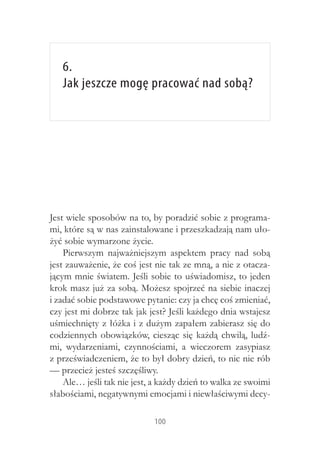 6.
   Jak jeszcze mogę pracować nad sobą?




Jest wiele sposobów na to, by poradzić sobie z programa-
mi, które są w nas zainstalowane i przeszkadzają nam uło-
żyć sobie wymarzone życie.
    Pierwszym najważniejszym aspektem pracy nad sobą
jest zauważenie, że coś jest nie tak ze mną, a nie z otacza-
jącym mnie światem. Jeśli sobie to uświadomisz, to jeden
krok masz już za sobą. Możesz spojrzeć na siebie inaczej
i zadać sobie podstawowe pytanie: czy ja chcę coś zmieniać,
czy jest mi dobrze tak jak jest? Jeśli każdego dnia wstajesz
uśmiechnięty z łóżka i z dużym zapałem zabierasz się do
codziennych obowiązków, ciesząc się każdą chwilą, ludź-
mi, wydarzeniami, czynnościami, a  wieczorem zasypiasz
z przeświadczeniem, że to był dobry dzień, to nic nie rób
— przecież jesteś szczęśliwy.
    Ale… jeśli tak nie jest, a każdy dzień to walka ze swoimi
słabościami, negatywnymi emocjami i niewłaściwymi decy-

                            100
 