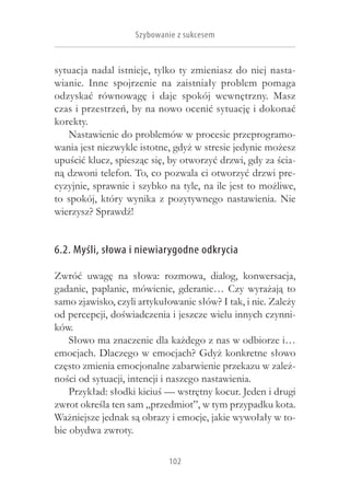 Szybowanie z sukcesem


sytuacja nadal istnieje, tylko ty zmieniasz do niej nasta-
wianie. Inne spojrzenie na zaistniały problem pomaga
odzyskać równowagę i  daje spokój wewnętrzny. Masz
czas i przestrzeń, by na nowo ocenić sytuację i dokonać
korekty.
   Nastawienie do problemów w procesie przeprogramo-
wania jest niezwykle istotne, gdyż w stresie jedynie możesz
upuścić klucz, spiesząc się, by otworzyć drzwi, gdy za ścia-
ną dzwoni telefon. To, co pozwala ci otworzyć drzwi pre-
cyzyjnie, sprawnie i szybko na tyle, na ile jest to możliwe,
to spokój, który wynika z  pozytywnego nastawienia. Nie
wierzysz? Sprawdź!


6.2. Myśli, słowa i niewiarygodne odkrycia

Zwróć uwagę na słowa: rozmowa, dialog, konwersacja,
gadanie, paplanie, mówienie, gderanie… Czy wyrażają to
samo zjawisko, czyli artykułowanie słów? I tak, i nie. Zależy
od percepcji, doświadczenia i jeszcze wielu innych czynni-
ków.
    Słowo ma znaczenie dla każdego z nas w odbiorze i…
emocjach. Dlaczego w emocjach? Gdyż konkretne słowo
często zmienia emocjonalne zabarwienie przekazu w zależ-
ności od sytuacji, intencji i naszego nastawienia.
    Przykład: słodki kiciuś — wstrętny kocur. Jeden i drugi
zwrot określa ten sam „przedmiot”, w tym przypadku kota.
Ważniejsze jednak są obrazy i emocje, jakie wywołały w to-
bie obydwa zwroty.

                            102
 