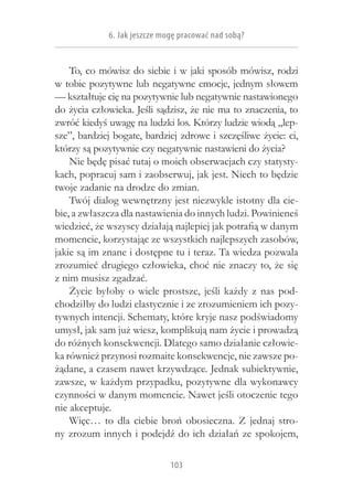 6. Jak jeszcze mogę pracować nad sobą?


    To, co mówisz do siebie i w jaki sposób mówisz, rodzi
w tobie pozytywne lub negatywne emocje, jednym słowem
— kształtuje cię na pozytywnie lub negatywnie nastawionego
do życia człowieka. Jeśli sądzisz, że nie ma to znaczenia, to
zwróć kiedyś uwagę na ludzki los. Którzy ludzie wiodą „lep-
sze”, bardziej bogate, bardziej zdrowe i szczęśliwe życie: ci,
którzy są pozytywnie czy negatywnie nastawieni do życia?
    Nie będę pisać tutaj o moich obserwacjach czy statysty-
kach, popracuj sam i zaobserwuj, jak jest. Niech to będzie
twoje zadanie na drodze do zmian.
    Twój dialog wewnętrzny jest niezwykle istotny dla cie-
bie, a zwłaszcza dla nastawienia do innych ludzi. Powinieneś
wiedzieć, że wszyscy działają najlepiej jak potrafią w danym
momencie, korzystając ze wszystkich najlepszych zasobów,
jakie są im znane i dostępne tu i teraz. Ta wiedza pozwala
zrozumieć drugiego człowieka, choć nie znaczy to, że się
z nim musisz zgadzać.
    Życie byłoby o  wiele prostsze, jeśli każdy z  nas pod-
chodziłby do ludzi elastycznie i ze zrozumieniem ich pozy-
tywnych intencji. Schematy, które kryje nasz podświadomy
umysł, jak sam już wiesz, komplikują nam życie i prowadzą
do różnych konsekwencji. Dlatego samo działanie człowie-
ka również przynosi rozmaite konsekwencje, nie zawsze po-
żądane, a czasem nawet krzywdzące. Jednak subiektywnie,
zawsze, w każdym przypadku, pozytywne dla wykonawcy
czynności w danym momencie. Nawet jeśli otoczenie tego
nie akceptuje.
    Więc… to dla ciebie broń obosieczna. Z  jednaj stro-
ny zrozum innych i podejdź do ich działań ze spokojem,

                              103
 