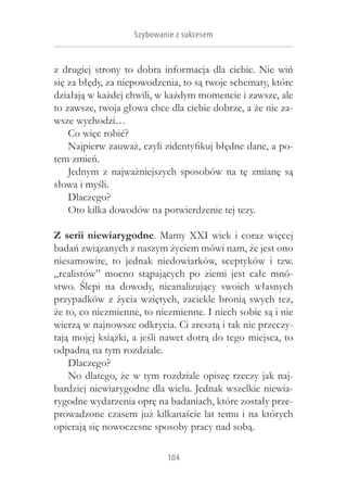 Szybowanie z sukcesem


z  drugiej strony to dobra informacja dla ciebie. Nie wiń
się za błędy, za niepowodzenia, to są twoje schematy, które
działają w każdej chwili, w każdym momencie i zawsze, ale
to zawsze, twoja głowa chce dla ciebie dobrze, a że nie za-
wsze wychodzi…
    Co więc robić?
    Najpierw zauważ, czyli zidentyfikuj błędne dane, a po-
tem zmień.
    Jednym z  najważniejszych sposobów na tę zmianę są
słowa i myśli.
    Dlaczego?
    Oto kilka dowodów na potwierdzenie tej tezy.

Z  serii niewiarygodne. Mamy XXI wiek i  coraz więcej
badań związanych z naszym życiem mówi nam, że jest ono
niesamowite, to jednak niedowiarków, sceptyków i  tzw.
„realistów” mocno stąpających po ziemi jest całe mnó-
stwo. Ślepi na dowody, nieanalizujący swoich własnych
przypadków z  życia wziętych, zaciekle bronią swych tez,
że to, co niezmienne, to niezmienne. I niech sobie są i nie
wierzą w najnowsze odkrycia. Ci zresztą i tak nie przeczy-
tają mojej książki, a jeśli nawet dotrą do tego miejsca, to
odpadną na tym rozdziale.
    Dlaczego?
    No dlatego, że w tym rozdziale opiszę rzeczy jak naj-
bardziej niewiarygodne dla wielu. Jednak wszelkie niewia-
rygodne wydarzenia oprę na badaniach, które zostały prze-
prowadzone czasem już kilkanaście lat temu i na których
opierają się nowoczesne sposoby pracy nad sobą.

                            104
 