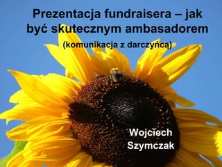 Prezentacja fundraisera – jak
być skutecznym ambasadorem
(komunikacja z darczyńcą)

Wojciech
Szymczak

 