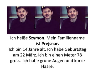 Ich heiße Szymon. Mein Familienname
ist Prejsnar.
Ich bin 14 Jahre alt. Ich habe Geburtstag
am 22 März. Ich bin einen Meter 78
gross. Ich habe grune Augen und kurze
Haare.
 