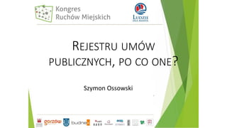REJESTRU UMÓW
PUBLICZNYCH, PO CO ONE?
Szymon Ossowski
 